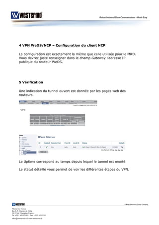 4 VPN WeOS/NCP – Configuration du client NCP
La configuration est exactement la même que celle utilisée pour le MRD.
Vous devrez juste renseigner dans le champ Gateway l’adresse IP
publique du routeur WeOS.
5 Vérification
Une indication du tunnel ouvert est donnée par les pages web des
routeurs.
Le Uptime correspond au temps depuis lequel le tunnel est monté.
Le statut détaillé vous permet de voir les différentes étapes du VPN.
 