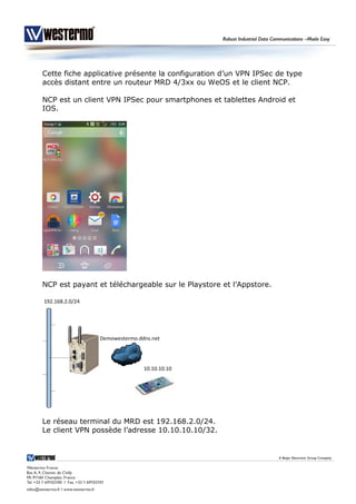 Cette fiche applicative présente la configuration d’un VPN IPSec de type
accès distant entre un routeur MRD 4/3xx ou WeOS et le client NCP.
NCP est un client VPN IPSec pour smartphones et tablettes Android et
IOS.
NCP est payant et téléchargeable sur le Playstore et l’Appstore.
Le réseau terminal du MRD est 192.168.2.0/24.
Le client VPN possède l’adresse 10.10.10.10/32.
 