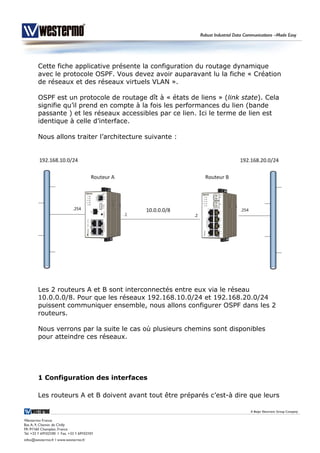 Cette fiche applicative présente la configuration du routage dynamique
avec le protocole OSPF. Vous devez avoir auparavant lu la fiche « Création
de réseaux et des réseaux virtuels VLAN ».
OSPF est un protocole de routage dît à « états de liens » (link state). Cela
signifie qu’il prend en compte à la fois les performances du lien (bande
passante ) et les réseaux accessibles par ce lien. Ici le terme de lien est
identique à celle d’interface.
Nous allons traiter l’architecture suivante :
Les 2 routeurs A et B sont interconnectés entre eux via le réseau
10.0.0.0/8. Pour que les réseaux 192.168.10.0/24 et 192.168.20.0/24
puissent communiquer ensemble, nous allons configurer OSPF dans les 2
routeurs.
Nous verrons par la suite le cas où plusieurs chemins sont disponibles
pour atteindre ces réseaux.
1 Configuration des interfaces
Les routeurs A et B doivent avant tout être préparés c’est-à dire que leurs
 