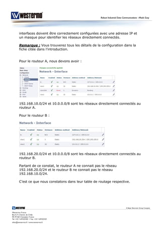 interfaces doivent être correctement configurées avec une adresse IP et
un masque pour identifier les réseaux directement connectés.
Remarque : Vous trouverez tous les détails de la configuration dans la
fiche citée dans l’introduction.
Pour le routeur A, nous devons avoir :
192.168.10.0/24 et 10.0.0.0/8 sont les réseaux directement connectés au
routeur A.
Pour le routeur B :
192.168.20.0/24 et 10.0.0.0/8 sont les réseaux directement connectés au
routeur B.
Partant de ce constat, le routeur A ne connait pas le réseau
192.168.20.0/24 et le routeur B ne connait pas le réseau
192.168.10.0/24.
C’est ce que nous constatons dans leur table de routage respective.
 