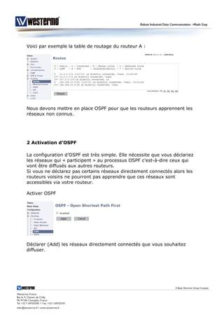 Voici par exemple la table de routage du routeur A :
Nous devons mettre en place OSPF pour que les routeurs apprennent les
réseaux non connus.
2 Activation d’OSPF
La configuration d’OSPF est très simple. Elle nécessite que vous déclariez
les réseaux qui « participent » au processus OSPF c’est-à-dire ceux qui
vont être diffusés aux autres routeurs.
Si vous ne déclarez pas certains réseaux directement connectés alors les
routeurs voisins ne pourront pas apprendre que ces réseaux sont
accessibles via votre routeur.
Activer OSPF
Déclarer (Add) les réseaux directement connectés que vous souhaitez
diffuser.
 