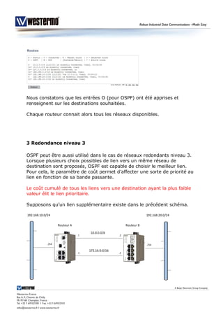 Nous constatons que les entrées O (pour OSPF) ont été apprises et
renseignent sur les destinations souhaitées.
Chaque routeur connait alors tous les réseaux disponibles.
3 Redondance niveau 3
OSPF peut être aussi utilisé dans le cas de réseaux redondants niveau 3.
Lorsque plusieurs choix possibles de lien vers un même réseau de
destination sont proposés, OSPF est capable de choisir le meilleur lien.
Pour cela, le paramètre de coût permet d’affecter une sorte de priorité au
lien en fonction de sa bande passante.
Le coût cumulé de tous les liens vers une destination ayant la plus faible
valeur élit le lien prioritaire.
Supposons qu’un lien supplémentaire existe dans le précédent schéma.
 