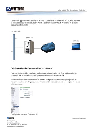 Cette fiche applicative est la suite de la fiche « Génération de certificats SSL ». Elle présente
la configuration d’un tunnel OpenVPN SSL entre un routeur WeOS Westermo et le client
SecurePoint SSL VPN.
Configuration de l’instance VPN du routeur
Après avoir importé les certificats sur le routeur tel que le décrit la fiche « Génération de
certificats SSL », nous allons configurer celui-ci en mode serveur VPN.
Etant donné que nous allons utiliser le port HTTPS pour ouvrir le tunnel (cela permet de
passer les routeurs d’entreprise), nous devons valider un autre numéro de port pour le service
https du routeur.
Configurons à présent l’instance SSL.
 