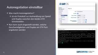 13
▪ Was macht Autonegotation?
▪ Ist ein Protokoll zur Aushandlung von Speed
und Duplex zwischen den beiden ETH
Schnittstellen
▪ Nun kann auch eingestellt werden, welche
Geschwindigkeiten und Duplex am ETH Port
angeboten werden
Autonegotiation einstellbar
 