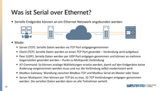 15
Was ist Serial over Ethernet?
▪ Serielle Endgeräte können an ein Ethernet Netzwerk angebunden werden
▪ Mode:
▪ Server (TCP): Serielle Daten werden via TCP Port entgegengenommen
▪ Client (TCP): Serielle Daten werden an einen TCP Port gesendet – Verbindung wird aufgebaut
▪ Peer (UDP): Serielle Daten werden per UDP Port entgegen genommen und können an mehrere
Gegenstellen gesendet werden – Punkt zu Multipunkt Verbindung
▪ AT-Command: So können analoge Wählleitungen ersetzt werden, damit auf den Endgeräten keine
Änderung vorgenommen werden muss und nur die Verbindung selbst modernisiert wird
▪ Modbus Gateway: Wandlung zwischen Modbus TCP und Modbus Serial als Master oder Slave
▪ Server Multipoint: Hier können per TCP bis zu max. 32 TCP Verbindungen entgegen genommen
werden. Die seriellen Daten werden dann an alle Teilnehmer verteilt.
RS-232/422/485 RS-232/422/485
Ethernet Ethernet
 