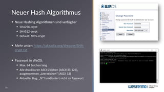 18
▪ Neue Hashing Algorithmen sind verfügbar
▪ SHA256-crypt
▪ SHA512-crypt
▪ Default: MD5-crypt
▪ Mehr unter: https://akkadia.org/drepper/SHA-
crypt.txt
▪ Passwort in WeOS:
▪ Max. 64 Zeichen lang
▪ Alle druckbaren ASCII Zeichen (ASCII 33-126),
ausgenommen „Leerzeichen“ (ASCII 32)
▪ Aktueller Bug: „%“ funktioniert nicht im Passwort
Neuer Hash Algorithmus
 