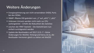 19
Weitere Änderungen
▪ Energieoptimierung von nicht verwendeten SHDSL Ports
bei den DDWs
▪ SNMP: ifName OID geändert von „1“ auf „eth1“ / „dsl1“
▪ Unknown Unicasts werden nicht mehr zur CPU
weitergeleitet – Erhöht die Robustheit des Switches
▪ Löschen der FRNT Statistik – Die Statistik kann nun
einfach zurückgesetzt werden
▪ Update des Bootloaders auf 2017.12.0.-7 – Keine
Änderungen für WeOS4, Hintergrund hierzu ist es, die
Bootloader-Versionen gleich zu ziehen mit WeOS5
 