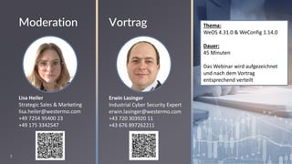2
Thema:
WeOS 4.31.0 & WeConfig 1.14.0
Dauer:
45 Minuten
Das Webinar wird aufgezeichnet
und nach dem Vortrag
entsprechend verteilt
Erwin Lasinger
Industrial Cyber Security Expert
erwin.lasinger@westermo.com
+43 720 303920 11
+43 676 897262211
Vortrag
Moderation
Lisa Heiler
Strategic Sales & Marketing
lisa.heiler@westermo.com
+49 7254 95400 23
+49 175 3342547
 