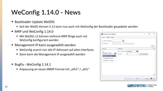 23
WeConfig 1.14.0 - News
▪ Bootloader Update WeOS5
▪ Seit der WeOS Version 5.11 kann nun auch mit WeConfig der Bootloader geupdatet werden
▪ MRP und WeConfig 1.14.0
▪ Mit WeOS5.11 können mehrere MRP Ringe auch mit
WeConfig konfiguriert werden
▪ Management IP kann ausgewählt werden
▪ WeConfig scannt nun alle IP-Adressen auf allen Interfaces
▪ Dann kann die Management IP ausgewählt werden
▪ Bugfix - WeConfig 1.14.1
▪ Anpassung an neues SNMP Format mit „eth1“ / „dsl1“
 