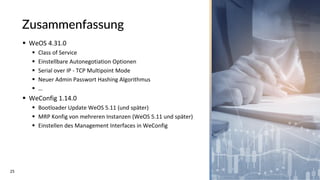 25
Zusammenfassung
▪ WeOS 4.31.0
▪ Class of Service
▪ Einstellbare Autonegotiation Optionen
▪ Serial over IP - TCP Multipoint Mode
▪ Neuer Admin Passwort Hashing Algorithmus
▪ …
▪ WeConfig 1.14.0
▪ Bootloader Update WeOS 5.11 (und später)
▪ MRP Konfig von mehreren Instanzen (WeOS 5.11 und später)
▪ Einstellen des Management Interfaces in WeConfig
 