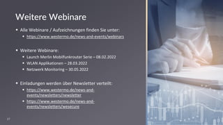 27
Weitere Webinare
▪ Alle Webinare / Aufzeichnungen finden Sie unter:
▪ https://www.westermo.de/news-and-events/webinars
▪ Weitere Webinare:
▪ Launch Merlin Mobilfunkrouter Serie – 08.02.2022
▪ WLAN Applikationen – 28.03.2022
▪ Netzwerk Monitoring – 30.05.2022
▪ Einladungen werden über Newsletter verteilt:
▪ https://www.westermo.de/news-and-
events/newsletters/newsletter
▪ https://www.westermo.de/news-and-
events/newsletters/wesecure
 