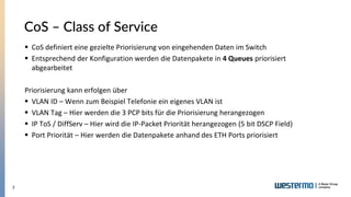 7
CoS – Class of Service
▪ CoS definiert eine gezielte Priorisierung von eingehenden Daten im Switch
▪ Entsprechend der Konfiguration werden die Datenpakete in 4 Queues priorisiert
abgearbeitet
Priorisierung kann erfolgen über
▪ VLAN ID – Wenn zum Beispiel Telefonie ein eigenes VLAN ist
▪ VLAN Tag – Hier werden die 3 PCP bits für die Priorisierung herangezogen
▪ IP ToS / DiffServ – Hier wird die IP-Packet Priorität herangezogen (5 bit DSCP Field)
▪ Port Priorität – Hier werden die Datenpakete anhand des ETH Ports priorisiert
 