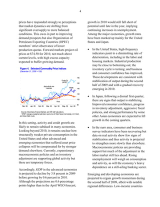4


prices have responded strongly to perceptions                                                      growth in 2010 would still fall short of
that market dynamics are shifting from                                                             potential until late in the year, implying
significant oversupply to more balanced                                                            continuing increases in unemployment.
conditions. This owes in part to improving                                                         Among the major economies, growth rates
demand prospects but also Organization of                                                          have been marked up mainly for the United
Petroleum Exporting Countries (OPEC)                                                               States and Japan.
members’ strict observance of lower
production quotas. Forward markets project oil                                                     •   In the United States, high-frequency
prices at $74.50 for 2010, not much above                                                              indicators point to a diminishing rate of
current levels, with high excess capacity                                                              deterioration, including in the labor and
expected to buffer growing demand.                                                                     housing markets. Industrial production
                                                                                                       may be close to bottoming out; the
Figure 4. Selected Commodity Price Indices                                                             inventory cycle is turning; and business
(December 31, 2008 = 100)
                                                                                                       and consumer confidence has improved.
                                                                                         180           These developments are consistent with
                                                                  Crude Oil
                                                                  (APSP)1
                                                                                                       stabilization of output during the second
                                                                                         160
                                     Agricultural raw
                                                                                                       half of 2009 and with a gradual recovery
                                                                              Metals
                                        materials                                        140           emerging in 2010.
                                                                                         120
                                                                                                   •   In Japan, following a dismal first quarter,
                                                           Food
                                                                                         100
                                                                                                       there are signs that output is stabilizing.
                                                                                         80            Improved consumer confidence, progress
   Dec. 08     Jan. 09     Feb. 09      Mar. 09         Apr. 09   May. 09      Jun. 09
                                                                                                       in inventory adjustment, aggressive fiscal
  Sources: Bloomberg Financial Markets; and IMF staff calculations.
  1APSP: Average unweighted petroleum spot price of West Texas Intermediate, U.K. Brent,
                                                                                                       policies, and strong performance by some
and Dubai Fateh crude.                                                                                 other Asian economies are expected to lift
                                                                                                       growth in the coming quarters.
In this setting, activity and credit growth are
likely to remain subdued in many economies.                                                        •   In the euro area, consumer and business
Looking beyond 2010, it remains unclear how                                                            survey indicators have been recovering but
structurally weaker private consumption in the                                                         data on real activity show few signs of
United States and other advanced and                                                                   stabilization and thus activity is projected
emerging economies that suffered asset price                                                           to strengthen more slowly than elsewhere.
collapses will be compensated for by stronger                                                          Macroeconomic policies are providing
demand elsewhere. Currently, expansionary                                                              support but much of the adjustment in the
macroeconomic policies and an inventory                                                                labor market still lies ahead. Rising
adjustment are supporting global activity but                                                          unemployment will weigh on consumption
these are temporary forces.                                                                            and activity, as will the economy’s heavy
                                                                                                       dependence on a still-ailing banking sector.
Accordingly, GDP in the advanced economies
is projected to decline by 3.8 percent in 2009                                                     Emerging and developing economies are
before growing by 0.6 percent in 2010.                                                             projected to regain growth momentum during
Although the projections are 0.6 percentage                                                        the second half of 2009, albeit with notable
points higher than in the April WEO forecast,                                                      regional differences. Low-income countries
 