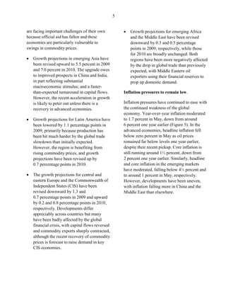 5


are facing important challenges of their own            •   Growth projections for emerging Africa
because official aid has fallen and these                   and the Middle East have been revised
economies are particularly vulnerable to                    downward by 0.3 and 0.5 percentage
swings in commodity prices.                                 points in 2009, respectively, while those
                                                            for 2010 are broadly unchanged. Both
•   Growth projections in emerging Asia have                regions have been more negatively affected
    been revised upward to 5.5 percent in 2009              by the drop in global trade than previously
    and 7.0 percent in 2010. The upgrade owes               expected, with Middle Eastern oil
    to improved prospects in China and India,               exporters using their financial reserves to
    in part reflecting substantial                          prop up domestic demand.
    macroeconomic stimulus; and a faster-
    than-expected turnaround in capital flows.          Inflation pressures to remain low.
    However, the recent acceleration in growth
    is likely to peter out unless there is a            Inflation pressures have continued to ease with
    recovery in advanced economies.                     the continued weakness of the global
                                                        economy. Year-over-year inflation moderated
•   Growth projections for Latin America have           to 1.7 percent in May, down from around
    been lowered by 1.1 percentage points in            6 percent one year earlier (Figure 5). In the
    2009, primarily because production has              advanced economies, headline inflation fell
    been hit much harder by the global trade            below zero percent in May as oil prices
    slowdown than initially expected.                   remained far below levels one year earlier,
    However, the region is benefiting from              despite their recent pickup. Core inflation is
    rising commodity prices, and growth                 still running around 1½ percent, down from
    projections have been revised up by                 2 percent one year earlier. Similarly, headline
    0.7 percentage points in 2010.                      and core inflation in the emerging markets
                                                        have moderated, falling below 4½ percent and
•   The growth projections for central and              to around 1 percent in May, respectively.
    eastern Europe and the Commonwealth of              However, developments have been uneven,
    Independent States (CIS) have been                  with inflation falling more in China and the
    revised downward by 1.3 and                         Middle East than elsewhere.
    0.7 percentage points in 2009 and upward
    by 0.2 and 0.8 percentage points in 2010,
    respectively. Developments differ
    appreciably across countries but many
    have been badly affected by the global
    financial crisis, with capital flows reversed
    and commodity exports sharply contracted,
    although the recent recovery of commodity
    prices is forecast to raise demand in key
    CIS economies.
 