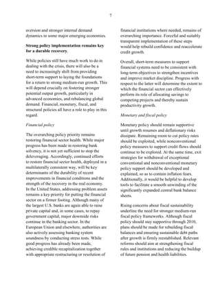 7


aversion and stronger internal demand                     financial institutions where needed, remains of
dynamics in some major emerging economies.                overarching importance. Forceful and suitably
                                                          transparent implementation of these steps
Strong policy implementation remains key                  would help rebuild confidence and reaccelerate
for a durable recovery.                                   credit growth.
While policies still have much work to do in              Overall, short-term measures to support
dealing with the crisis, there will also be a             financial systems need to be consistent with
need to increasingly shift from providing                 long-term objectives to strengthen incentives
short-term support to laying the foundations              and improve market discipline. Progress with
for a return to strong medium-run growth. This            respect to the latter will determine the extent to
will depend crucially on fostering stronger               which the financial sector can effectively
potential output growth, particularly in                  perform its role of allocating savings to
advanced economies, and rebalancing global                competing projects and thereby sustain
demand. Financial, monetary, fiscal, and                  productivity growth.
structural policies all have a role to play in this
regard.                                                   Monetary and fiscal policy

Financial policy                                          Monetary policy should remain supportive
                                                          until growth resumes and deflationary risks
The overarching policy priority remains                   dissipate. Remaining room to cut policy rates
restoring financial sector health. While major            should be exploited, while nonconventional
progress has been made in restoring bank                  policy measures to support credit flows should
solvency, it is not yet sufficient to stop the            continue to be explored. At the same time, exit
deleveraging. Accordingly, continued efforts              strategies for withdrawal of exceptional
to restore financial sector health, deployed in a         conventional and nonconventional monetary
multilaterally consistent way, will be key                policy support should be developed and
determinants of the durability of recent                  explained, so as to contain inflation fears.
improvements in financial conditions and the              Additionally, it would be helpful to develop
strength of the recovery in the real economy.             tools to facilitate a smooth unwinding of the
In the United States, addressing problem assets           significantly expanded central bank balance
remains a key priority for putting the financial          sheets.
sector on a firmer footing. Although many of
the largest U.S. banks are again able to raise            Rising concerns about fiscal sustainability
private capital and, in some cases, to repay              underline the need for stronger medium-run
government capital, major downside risks                  fiscal policy frameworks. Although fiscal
continue in the banking sector. In the                    policy should stay supportive through 2010,
European Union and elsewhere, authorities are             plans should be made for rebuilding fiscal
also actively assessing banking system                    balances and ensuring sustainable debt paths
soundness by conducting stress tests. While               after growth is firmly reestablished. Relevant
good progress has already been made,                      reforms should aim at strengthening fiscal
achieving credible recapitalization together              rules and institutions and reducing the buildup
with appropriate restructuring or resolution of           of future pension and health liabilities.
 