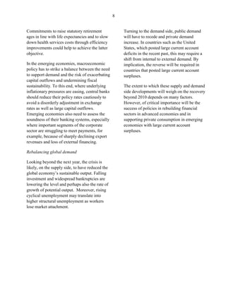 8


Commitments to raise statutory retirement              Turning to the demand side, public demand
ages in line with life expectancies and to slow        will have to recede and private demand
down health services costs through efficiency          increase. In countries such as the United
improvements could help to achieve the latter          States, which posted large current account
objective.                                             deficits in the recent past, this may require a
                                                       shift from internal to external demand. By
In the emerging economies, macroeconomic               implication, the reverse will be required in
policy has to strike a balance between the need        countries that posted large current account
to support demand and the risk of exacerbating         surpluses.
capital outflows and undermining fiscal
sustainability. To this end, where underlying          The extent to which these supply and demand
inflationary pressures are easing, central banks       side developments will weigh on the recovery
should reduce their policy rates cautiously to         beyond 2010 depends on many factors.
avoid a disorderly adjustment in exchange              However, of critical importance will be the
rates as well as large capital outflows.               success of policies in rebuilding financial
Emerging economies also need to assess the             sectors in advanced economies and in
soundness of their banking systems, especially         supporting private consumption in emerging
where important segments of the corporate              economies with large current account
sector are struggling to meet payments, for            surpluses.
example, because of sharply declining export
revenues and loss of external financing.

Rebalancing global demand

Looking beyond the next year, the crisis is
likely, on the supply side, to have reduced the
global economy’s sustainable output. Falling
investment and widespread bankruptcies are
lowering the level and perhaps also the rate of
growth of potential output. Moreover, rising
cyclical unemployment may translate into
higher structural unemployment as workers
lose market attachment.
 