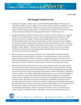 Still Sluggish Global Growth
• Global growth remains subdued. Since the April World Economic Outlook (WEO) report, the
United States further increased tariffs on certain Chinese imports and China retaliated by raising
tariffs on a subset of US imports. Additional escalation was averted following the June G20
summit. Global technology supply chains were threatened by the prospect of US sanctions, Brexit-
related uncertainty continued, and rising geopolitical tensions roiled energy prices.
• Against this backdrop, global growth is forecast at 3.2 percent in 2019, picking up to 3.5 percent
in 2020 (0.1 percentage point lower than in the April WEO projections for both years). GDP
releases so far this year, together with generally softening inflation, point to weaker-than-
anticipated global activity. Investment and demand for consumer durables have been subdued
across advanced and emerging market economies as firms and households continue to hold back
on long-term spending. Accordingly, global trade, which is intensive in machinery and consumer
durables, remains sluggish. The projected growth pickup in 2020 is precarious, presuming
stabilization in currently stressed emerging market and developing economies and progress
toward resolving trade policy differences.
• Risks to the forecast are mainly to the downside. They include further trade and technology
tensions that dent sentiment and slow investment; a protracted increase in risk aversion that
exposes the financial vulnerabilities continuing to accumulate after years of low interest rates;
and mounting disinflationary pressures that increase debt service difficulties, constrain monetary
policy space to counter downturns, and make adverse shocks more persistent than normal.
• Multilateral and national policy actions are vital to place global growth on a stronger footing.
The pressing needs include reducing trade and technology tensions and expeditiously resolving
uncertainty around trade agreements (including between the United Kingdom and the European
Union and the free trade area encompassing Canada, Mexico, and the United States). Specifically,
countries should not use tariffs to target bilateral trade balances or as a substitute for dialogue to
pressure others for reforms. With subdued final demand and muted inflation, accommodative
monetary policy is appropriate in advanced economies and in emerging market and developing
economies where expectations are anchored. Fiscal policy should balance multiple objectives:
smoothing demand as needed, protecting the vulnerable, bolstering growth potential with spending
that supports structural reforms, and ensuring sustainable public finances over the medium term. If
growth weakens relative to the baseline, macroeconomic policies will need to turn more
accommodative, depending on country circumstances. Priorities across all economies are to
enhance inclusion, strengthen resilience, and address constraints on potential output growth.
July 23, 2019
 