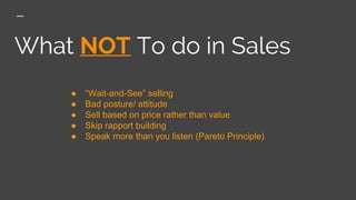 What NOT To do in Sales
● “Wait-and-See” selling
● Bad posture/ attitude
● Sell based on price rather than value
● Skip rapport building
● Speak more than you listen (Pareto Principle)
 