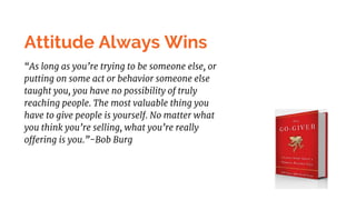 Attitude Always Wins
“As long as you’re trying to be someone else, or
putting on some act or behavior someone else
taught you, you have no possibility of truly
reaching people. The most valuable thing you
have to give people is yourself. No matter what
you think you’re selling, what you’re really
offering is you.”-Bob Burg
 