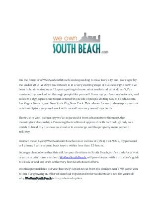 I’m the founder of WeOwnSouthBeach and expanding to New York City and Las Vegas by
the end of 2015. WeOwnSouthBeach is in a very exciting stage of business right now. I’ve
been in business for over 12-years getting to know what works and what doesn’t, I’ve
mastered my work of art through people like yourself. Grew my professional network, and
asked the right questions to understand the needs of people visiting South Beach, Miami,
Las Vegas, Nevada, and New York City, New York. This allows for me to develop a personal
relationship to everyone I work with as well as every one of my clients
The truth is with technology we’ve separated it from what matters the most, the
meaningful relationships. I’m using the traditional approach with technology only as a
crutch to build my business as a leader in concierge and the property management
industry.
Contact me at Ryan@WeOwnSouthBeach.com or call me at (954) 394-9299, my personal
cell phone; I will respond back to you within less than 12-hours.
So, regardless of whether this will be your first time in South Beach, you’re back for a visit
or you are a full-time resident, WeOwnSouthBeach will provide you with an insider’s guide
to discover and experience the very best South Beach offers.
It is that personalized service that truly separates us from the competition. I welcome you
to join our growing number of satisfied, repeat and referral clients and see for yourself
why WeOwnSouthBeachis the preferred option.
 