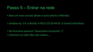 Passo 5 – Entrar na rede
• Abra um novo console (deixe o outro aberto sniffando)

> aireplay-ng -1 0 -a (bssid) -h 00:11:22:33:44:55 -e (name) (interface)
• No final deve aparecer “Association Successful : )”
• Entramos na rede! Mas não acabou...

 