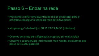 Passo 6 – Entrar na rede
• Precisamos sniffar uma quantidade maior de pacotes para o
programa conseguir a senha da rede definitivamente
> aireplay-ng -3 -b (bssid) -h 00:11:22:33:44:55 (interface)
• Criamos uma rota de tráfego para a captura ser mais rápida
• Observe a coluna #Data incrementar mais rápido, precisamos que
passe de 10.000 pacotes!

 