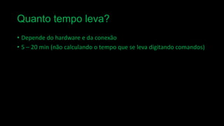 Quanto tempo leva?
• Depende do hardware e da conexão
• 5 – 20 min (não calculando o tempo que se leva digitando comandos)

 