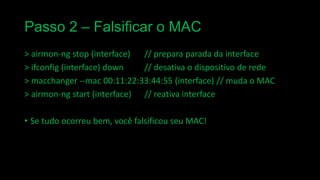 Passo 2 – Falsificar o MAC
> airmon-ng stop (interface)
// prepara parada da interface
> ifconfig (interface) down
// desativa o dispositivo de rede
> macchanger --mac 00:11:22:33:44:55 (interface) // muda o MAC
> airmon-ng start (interface) // reativa interface

• Se tudo ocorreu bem, você falsificou seu MAC!

 