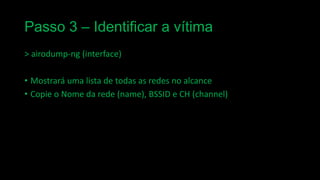 Passo 3 – Identificar a vítima
> airodump-ng (interface)

• Mostrará uma lista de todas as redes no alcance
• Copie o Nome da rede (name), BSSID e CH (channel)

 