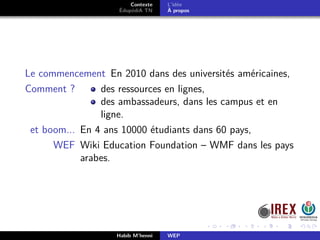 Contexte
ÉdupédiA TN
L’idée
À propos
Le commencement En 2010 dans des universités américaines,
Comment ? des ressources en lignes,
des ambassadeurs, dans les campus et en
ligne.
et boom... En 4 ans 10000 étudiants dans 60 pays,
WEF Wiki Education Foundation – WMF dans les pays
arabes.
Habib M’henni WEP
 