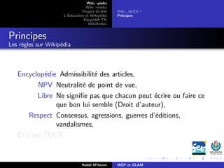 Wiki –pédia
Wiki –média
Projets GLAM
L’Éducation et Wikipédia
ÉdupédiA TN
WikiArabia
Wiki...QUOI ?
Principes
Principes
Les règles sur Wikipédia
Encyclopédie Admissibilité des articles,
NPV Neutralité de point de vue,
Libre Ne signiﬁe pas que chacun peut écrire ou faire ce
que bon lui semble (Droit d’auteur),
Respect Consensus, agressions, guerres d’éditions,
vandalismes,
Et c’est TOUT .
Habib M’henni WEP et GLAM
 
