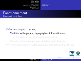 Wiki –pédia
Wiki –média
Projets GLAM
L’Éducation et Wikipédia
ÉdupédiA TN
WikiArabia
Wiki...QUOI ?
Principes
Fonctionnement
Comment contribuer
Créer un compte ...ou pas,
Modiﬁer orthographe, typographie, information etc.
Créer Articles sur des sujets admissibles,
Discuter communiquer avec d’autres contributeurs,
Wiki Projects Adhérer à des communautés autour d’un thème.
Habib M’henni WEP et GLAM
 