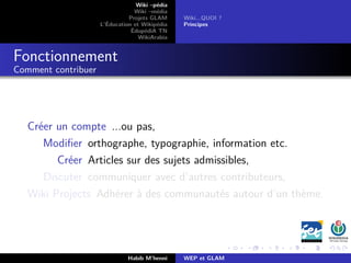 Wiki –pédia
Wiki –média
Projets GLAM
L’Éducation et Wikipédia
ÉdupédiA TN
WikiArabia
Wiki...QUOI ?
Principes
Fonctionnement
Comment contribuer
Créer un compte ...ou pas,
Modiﬁer orthographe, typographie, information etc.
Créer Articles sur des sujets admissibles,
Discuter communiquer avec d’autres contributeurs,
Wiki Projects Adhérer à des communautés autour d’un thème.
Habib M’henni WEP et GLAM
 