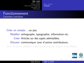Wiki –pédia
Wiki –média
Projets GLAM
L’Éducation et Wikipédia
ÉdupédiA TN
WikiArabia
Wiki...QUOI ?
Principes
Fonctionnement
Comment contribuer
Créer un compte ...ou pas,
Modiﬁer orthographe, typographie, information etc.
Créer Articles sur des sujets admissibles,
Discuter communiquer avec d’autres contributeurs,
Wiki Projects Adhérer à des communautés autour d’un thème.
Habib M’henni WEP et GLAM
 