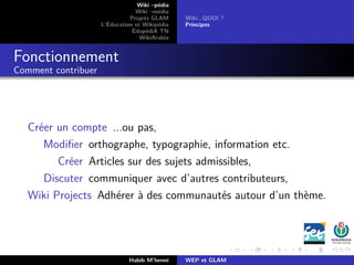 Wiki –pédia
Wiki –média
Projets GLAM
L’Éducation et Wikipédia
ÉdupédiA TN
WikiArabia
Wiki...QUOI ?
Principes
Fonctionnement
Comment contribuer
Créer un compte ...ou pas,
Modiﬁer orthographe, typographie, information etc.
Créer Articles sur des sujets admissibles,
Discuter communiquer avec d’autres contributeurs,
Wiki Projects Adhérer à des communautés autour d’un thème.
Habib M’henni WEP et GLAM
 