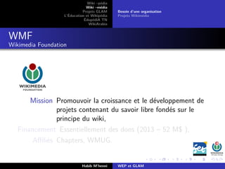 Wiki –pédia
Wiki –média
Projets GLAM
L’Éducation et Wikipédia
ÉdupédiA TN
WikiArabia
Besoin d’une organisation
Projets Wikimédia
WMF
Wikimedia Foundation
Mission Promouvoir la croissance et le développement de
projets contenant du savoir libre fondés sur le
principe du wiki,
Financement Essentiellement des dons (2013 – 52 M$ ),
Aﬃliés Chapters, WMUG.
Habib M’henni WEP et GLAM
 