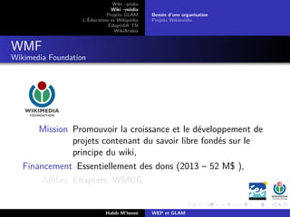 Wiki –pédia
Wiki –média
Projets GLAM
L’Éducation et Wikipédia
ÉdupédiA TN
WikiArabia
Besoin d’une organisation
Projets Wikimédia
WMF
Wikimedia Foundation
Mission Promouvoir la croissance et le développement de
projets contenant du savoir libre fondés sur le
principe du wiki,
Financement Essentiellement des dons (2013 – 52 M$ ),
Aﬃliés Chapters, WMUG.
Habib M’henni WEP et GLAM
 