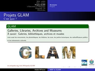 Wiki –pédia
Wiki –média
Projets GLAM
L’Éducation et Wikipédia
ÉdupédiA TN
WikiArabia
Acronyme
Projets
Projets GLAM
C’est quoi ?
GLAM
Galleries, Libraries, Archives and Museums
À savoir: Galeries, bibliothèques, archives et musées
mais aussi les monuments, les photothèques, les théâtres, les zoos, les jardins botaniques, les radiodiﬀuseurs publics
et les événements culturels.
en.wikipedia.org/wiki/Wikipedia:GLAM
Habib M’henni WEP et GLAM
 