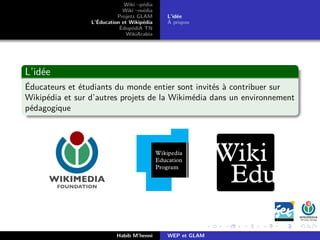 Wiki –pédia
Wiki –média
Projets GLAM
L’Éducation et Wikipédia
ÉdupédiA TN
WikiArabia
L’idée
À propos
L’idée
Éducateurs et étudiants du monde entier sont invités à contribuer sur
Wikipédia et sur d’autres projets de la Wikimédia dans un environnement
pédagogique
Habib M’henni WEP et GLAM
 