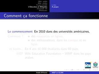 Wiki –pédia
Wiki –média
Projets GLAM
L’Éducation et Wikipédia
ÉdupédiA TN
WikiArabia
L’idée
À propos
Comment ça fonctionne
Le commencement En 2010 dans des universités américaines,
Comment ? des ressources en lignes,
des ambassadeurs, dans les campus et en
ligne.
et boom... En 4 ans 10 000 étudiants dans 60 pays,
WEF Wiki Education Foundation – WMF dans les pays
arabes.
Habib M’henni WEP et GLAM
 