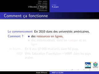 Wiki –pédia
Wiki –média
Projets GLAM
L’Éducation et Wikipédia
ÉdupédiA TN
WikiArabia
L’idée
À propos
Comment ça fonctionne
Le commencement En 2010 dans des universités américaines,
Comment ? des ressources en lignes,
des ambassadeurs, dans les campus et en
ligne.
et boom... En 4 ans 10 000 étudiants dans 60 pays,
WEF Wiki Education Foundation – WMF dans les pays
arabes.
Habib M’henni WEP et GLAM
 