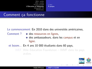Wiki –pédia
Wiki –média
Projets GLAM
L’Éducation et Wikipédia
ÉdupédiA TN
WikiArabia
L’idée
À propos
Comment ça fonctionne
Le commencement En 2010 dans des universités américaines,
Comment ? des ressources en lignes,
des ambassadeurs, dans les campus et en
ligne.
et boom... En 4 ans 10 000 étudiants dans 60 pays,
WEF Wiki Education Foundation – WMF dans les pays
arabes.
Habib M’henni WEP et GLAM
 