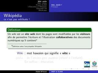 Wiki –pédia
Wiki –média
Projets GLAM
L’Éducation et Wikipédia
ÉdupédiA TN
WikiArabia
Wiki...QUOI ?
Principes
Wikipédia
ce n’est pas wikileaks !
Déﬁnition
Un wiki est un site web dont les pages sont modiﬁables par les visiteurs
aﬁn de permettre l’écriture et l’illustration collaboratives des documents
numériques qu’il contienta
a
Déﬁnition selon l’encyclopédie Wikipédia
Wiki : mot hawaïen qui signiﬁe « vite »
pédia : de l’ancien grec paideía (relatif à l’enfant).
En suﬃxe : éducation.
Habib M’henni WEP et GLAM
 