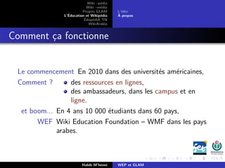 Wiki –pédia
Wiki –média
Projets GLAM
L’Éducation et Wikipédia
ÉdupédiA TN
WikiArabia
L’idée
À propos
Comment ça fonctionne
Le commencement En 2010 dans des universités américaines,
Comment ? des ressources en lignes,
des ambassadeurs, dans les campus et en
ligne.
et boom... En 4 ans 10 000 étudiants dans 60 pays,
WEF Wiki Education Foundation – WMF dans les pays
arabes.
Habib M’henni WEP et GLAM
 