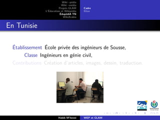 Wiki –pédia
Wiki –média
Projets GLAM
L’Éducation et Wikipédia
ÉdupédiA TN
WikiArabia
Cadre
Bilan
En Tunisie
Établissement École privée des ingénieurs de Sousse,
Classe Ingénieurs en génie civil,
Contributions Création d’articles, images, dessin, traduction.
Habib M’henni WEP et GLAM
 