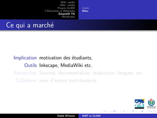 Wiki –pédia
Wiki –média
Projets GLAM
L’Éducation et Wikipédia
ÉdupédiA TN
WikiArabia
Cadre
Bilan
Ce qui a marché
Implication motivation des étudiants,
Outils Inkscape, MediaWiki etc.
Recherches Sources, documentation, traduction, langues, etc.
Collaborer avec d’autres contributeurs.
Habib M’henni WEP et GLAM
 