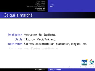 Wiki –pédia
Wiki –média
Projets GLAM
L’Éducation et Wikipédia
ÉdupédiA TN
WikiArabia
Cadre
Bilan
Ce qui a marché
Implication motivation des étudiants,
Outils Inkscape, MediaWiki etc.
Recherches Sources, documentation, traduction, langues, etc.
Collaborer avec d’autres contributeurs.
Habib M’henni WEP et GLAM
 