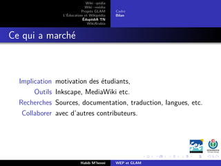 Wiki –pédia
Wiki –média
Projets GLAM
L’Éducation et Wikipédia
ÉdupédiA TN
WikiArabia
Cadre
Bilan
Ce qui a marché
Implication motivation des étudiants,
Outils Inkscape, MediaWiki etc.
Recherches Sources, documentation, traduction, langues, etc.
Collaborer avec d’autres contributeurs.
Habib M’henni WEP et GLAM
 