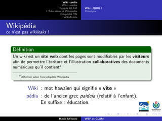 Wiki –pédia
Wiki –média
Projets GLAM
L’Éducation et Wikipédia
ÉdupédiA TN
WikiArabia
Wiki...QUOI ?
Principes
Wikipédia
ce n’est pas wikileaks !
Déﬁnition
Un wiki est un site web dont les pages sont modiﬁables par les visiteurs
aﬁn de permettre l’écriture et l’illustration collaboratives des documents
numériques qu’il contienta
a
Déﬁnition selon l’encyclopédie Wikipédia
Wiki : mot hawaïen qui signiﬁe « vite »
pédia : de l’ancien grec paideía (relatif à l’enfant).
En suﬃxe : éducation.
Habib M’henni WEP et GLAM
 