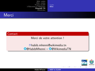 Wiki –pédia
Wiki –média
Projets GLAM
L’Éducation et Wikipédia
ÉdupédiA TN
WikiArabia
Cadre
Bilan
Merci
Contact
Merci de votre attention !
habib.mhenni@wikimedia.tn
@HabibMhenni – @WikimediaTN
Habib M’henni WEP et GLAM
 